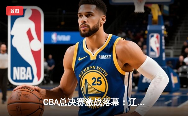 CBA总决赛激战落幕：辽宁本钢力克浙江广厦，赵继伟荣膺FMVP