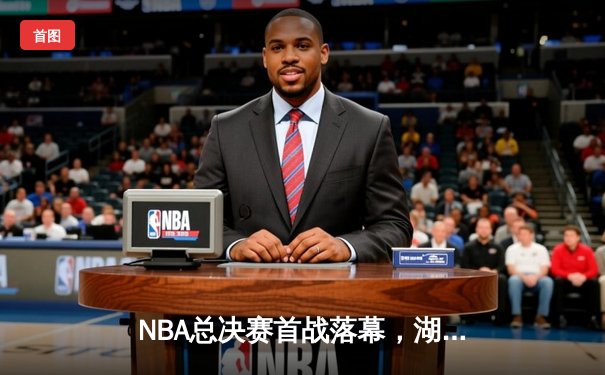 NBA总决赛首战落幕，湖人主场力克凯尔特人取开门红