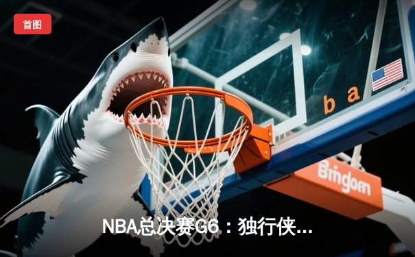 NBA总决赛G6：独行侠绝地反击胜凯尔特人，系列赛悬念重生