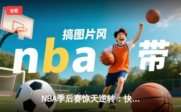 NBA季后赛惊天逆转：快船末节狂轰42分淘汰独行侠，伦纳德关键抢断锁定胜局