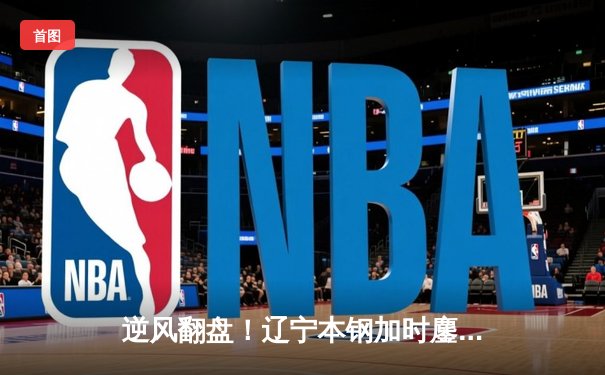 逆风翻盘！辽宁本钢加时鏖战力克浙江广厦 赵继伟37分献生涯之夜