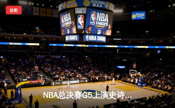 NBA总决赛G5上演史诗逆转！丹佛掘金末节狂飙力克迈阿密热火