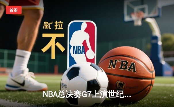 NBA总决赛G7上演世纪逆转 掘金末节狂轰25-0绝地翻盘